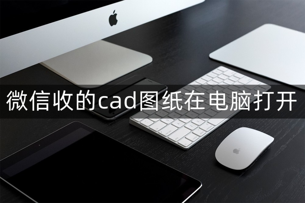 微信收到的图纸怎么在电脑cad里打开？试下这些软件吧！