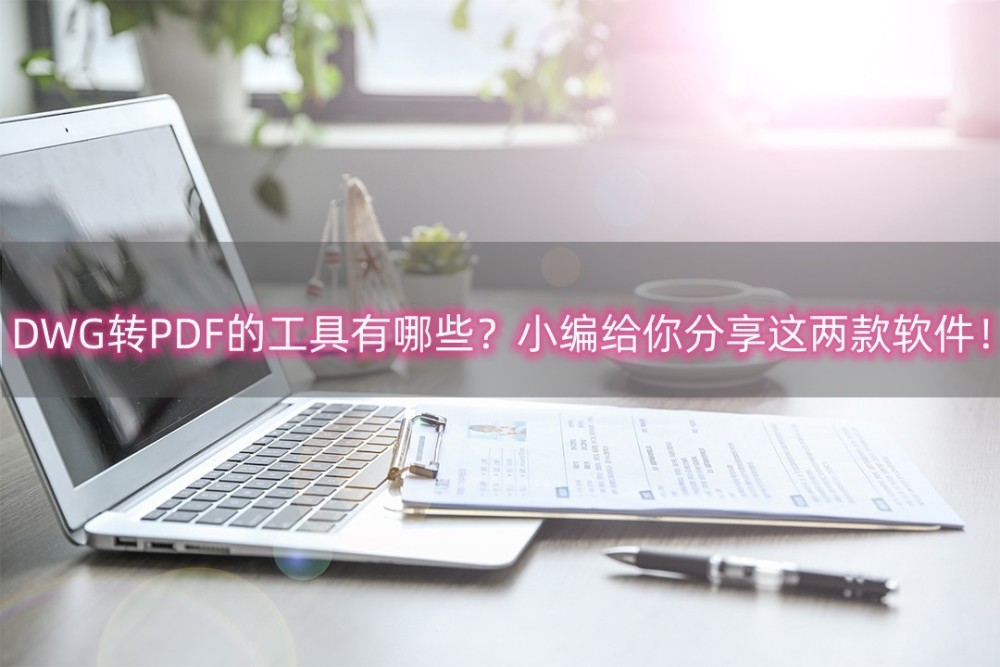 DWG转PDF的工具有哪些？小编给你分享这两款软件！