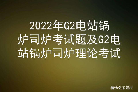 2022年G2电站锅炉司炉考试题及G2电站锅炉司炉理论考试