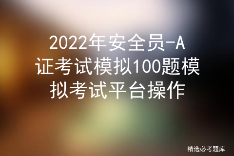 2022年安全员-A证考试模拟100题模拟考试平台操作